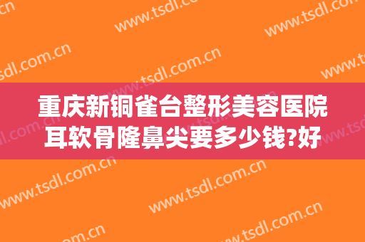 重庆新铜雀台整形美容医院耳软骨隆鼻尖要多少钱?好不好?(重庆铜雀台做鼻子最好的医生)