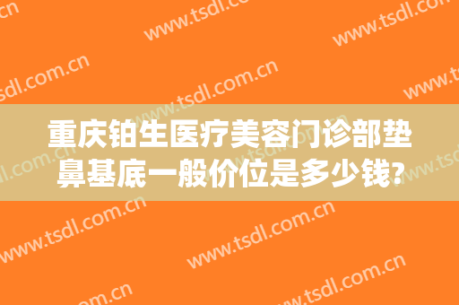 重庆铂生医疗美容门诊部垫鼻基底一般价位是多少钱?靠谱吗?(我在重庆铂生医院做的)