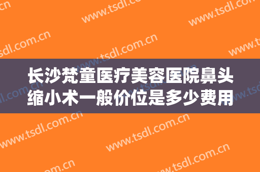 长沙梵童医疗美容医院鼻头缩小术一般价位是多少费用?有哪些优势?(长沙梵童医疗美容怎么样)