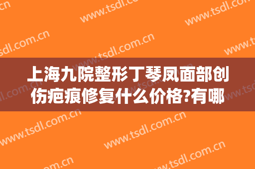 上海九院整形丁琴凤面部创伤疤痕修复什么价格?有哪些优势?(上海第九人民医院伤疤整形)