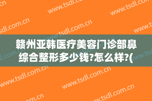 赣州亚韩医疗美容门诊部鼻综合整形多少钱?怎么样?(上海这雨要下到什么时候)