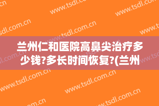 兰州仁和医院高鼻尖治疗多少钱?多长时间恢复?(兰州仁和医院高鼻尖治疗多少钱?多长时间恢复出院)