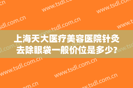 上海天大医疗美容医院针灸去除眼袋一般价位是多少?多长时间恢复?(医院祛眼袋)