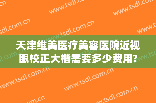 天津维美医疗美容医院近视眼校正大楷需要多少费用?怎么样?(天津眼科哪个医院好视力矫正)