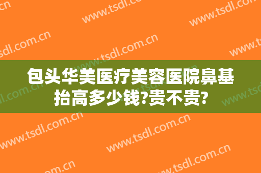包头华美医疗美容医院鼻基抬高多少钱?贵不贵?