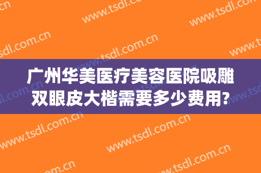 广州华美医疗美容医院吸雕双眼皮大楷需要多少费用?可靠吗?(广州整形要多少钱抽脂)