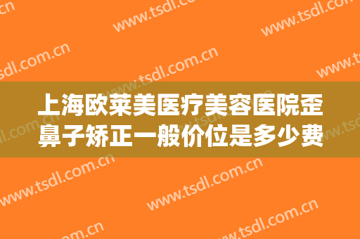上海欧莱美医疗美容医院歪鼻子矫正一般价位是多少费用?可靠吗?(欧莱美牙齿矫正怎么样)