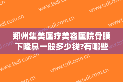 郑州集美医疗美容医院骨膜下隆鼻一般多少钱?有哪些优势?(郑州集美医疗美容医院做鼻子怎么样)