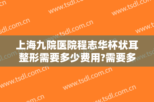 上海九院医院程志华杯状耳整形需要多少费用?需要多久恢复?