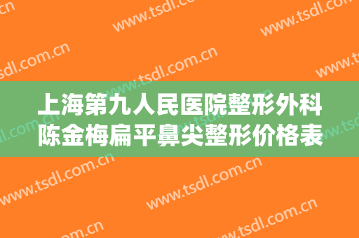 上海第九人民医院整形外科陈金梅扁平鼻尖整形价格表!效果怎么样?(上海第九人民整形医院专家)