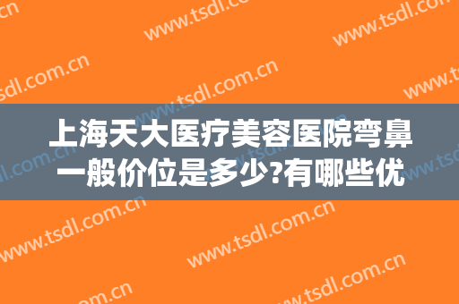 上海天大医疗美容医院弯鼻一般价位是多少?有哪些优势?(天津哪个整形医院做鼻子好)