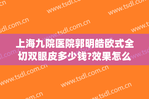 上海九院医院郭明皓欧式全切双眼皮多少钱?效果怎么样?(上海九院整形医院双眼皮)