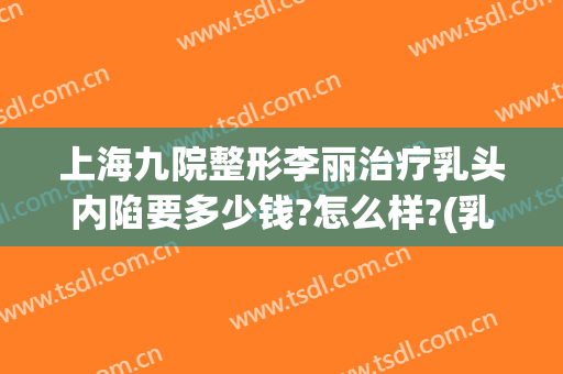 上海九院整形李丽治疗乳头内陷要多少钱?怎么样?(乳头内陷手术治疗多少钱)