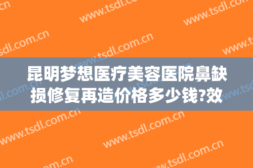 昆明梦想医疗美容医院鼻缺损修复再造价格多少钱?效果怎么样?(昆明梦想整形美容医院口碑好不好)