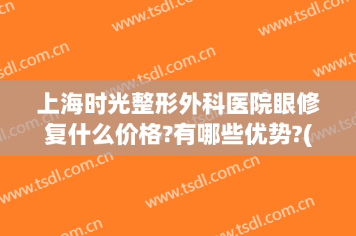 上海时光整形外科医院眼修复什么价格?有哪些优势?(上海时光整形外科官网)
