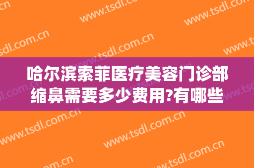 哈尔滨索菲医疗美容门诊部缩鼻需要多少费用?有哪些优势?(哈尔滨索菲医疗整形电话)