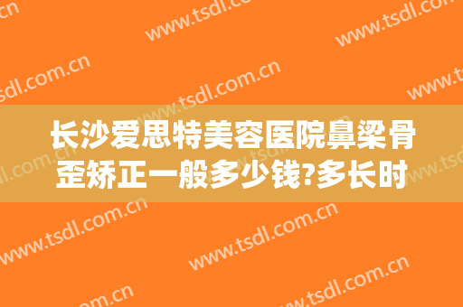 长沙爱思特美容医院鼻梁骨歪矫正一般多少钱?多长时间恢复?(长沙市鼻子整形长沙爱思特)