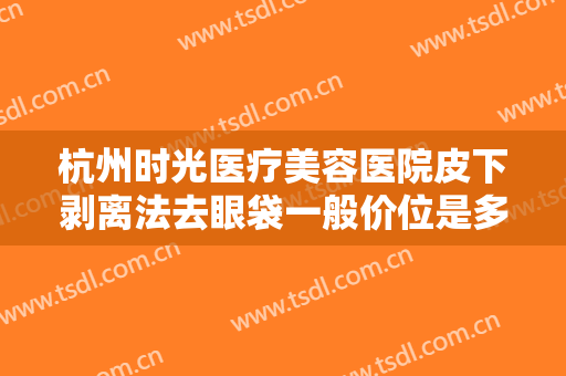 杭州时光医疗美容医院皮下剥离法去眼袋一般价位是多少钱?效果怎么样?