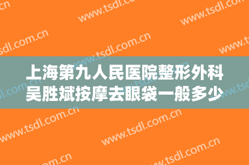 上海第九人民医院整形外科吴胜斌按摩去眼袋一般多少钱?贵不贵?(上海第九医院割眼袋)