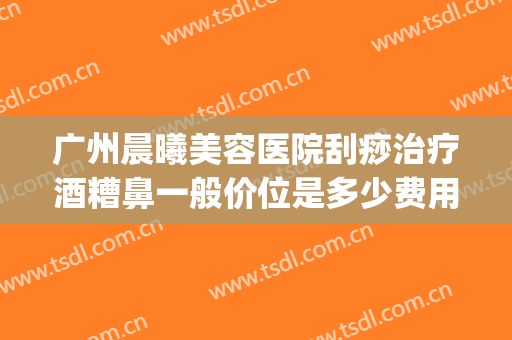 广州晨曦美容医院刮痧治疗酒糟鼻一般价位是多少费用?贵不贵?(酒糟鼻刮痧刮哪里)