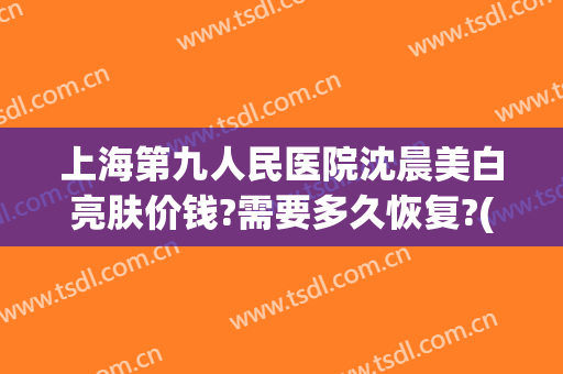 上海第九人民医院沈晨美白亮肤价钱?需要多久恢复?(上海第九人民医院冷光美白)