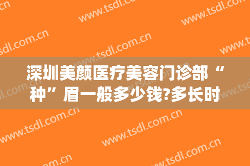 深圳美颜医疗美容门诊部“种”眉一般多少钱?多长时间恢复?(眉毛美容多少钱)
