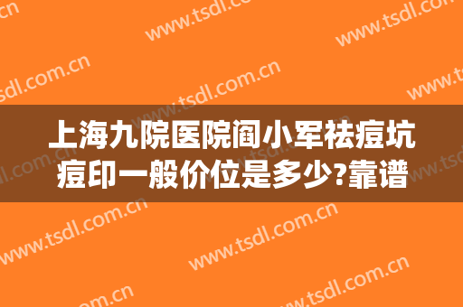 上海九院医院阎小军祛痘坑痘印一般价位是多少?靠谱吗?(上海九院治痘坑哪个医生好)