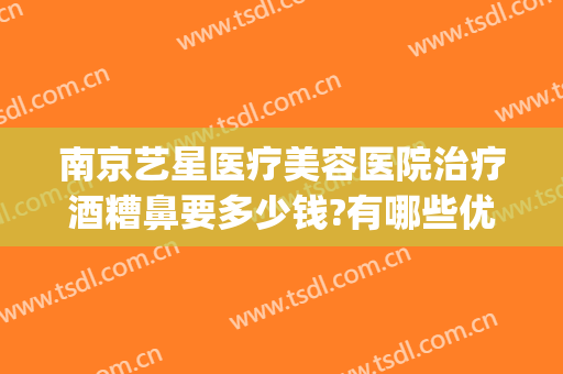 南京艺星医疗美容医院治疗酒糟鼻要多少钱?有哪些优势?(酒糟鼻整形术价格)