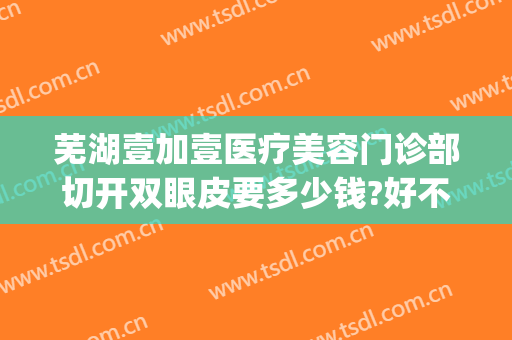 芜湖壹加壹医疗美容门诊部切开双眼皮要多少钱?好不好?(芜湖割双眼皮好的医院)