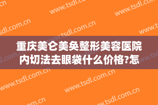 重庆美仑美奂整形美容医院内切法去眼袋什么价格?怎么样?(重庆外切眼袋哪家做得好的医生)