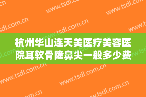 杭州华山连天美医疗美容医院耳软骨隆鼻尖一般多少费用?贵不贵?(杭州华山连天美磨骨怎么样)