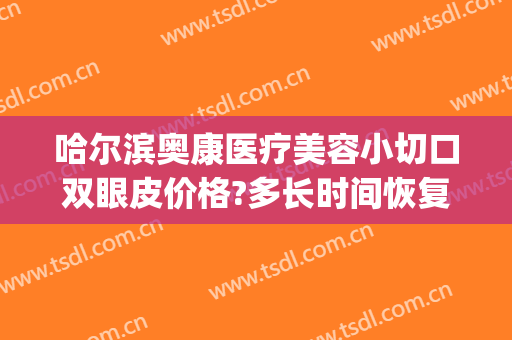 哈尔滨奥康医疗美容小切口双眼皮价格?多长时间恢复?(哈尔滨奥康医疗美容怎么样)