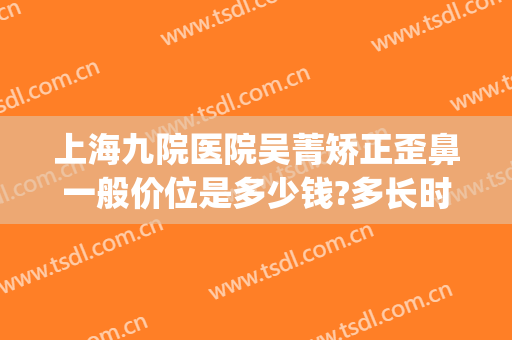 上海九院医院吴菁矫正歪鼻一般价位是多少钱?多长时间恢复?(上海9院隆鼻要多少钱)