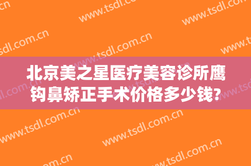北京美之星医疗美容诊所鹰钩鼻矫正手术价格多少钱?靠谱吗?(鹰钩鼻整形费用)