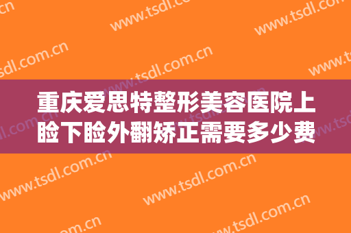 重庆爱思特整形美容医院上睑下睑外翻矫正需要多少费用?怎么样?(重睑矫正术)