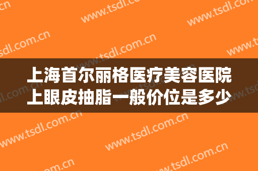 上海首尔丽格医疗美容医院上眼皮抽脂一般价位是多少钱?可靠吗?(上海市割双眼皮价格表)