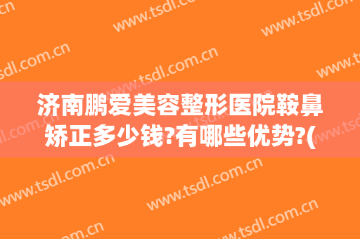 济南鹏爱美容整形医院鞍鼻矫正多少钱?有哪些优势?(山东鹏爱整形医院)