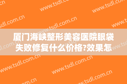 厦门海峡整形美容医院眼袋失败修复什么价格?效果怎么样?(厦门祛眼袋)