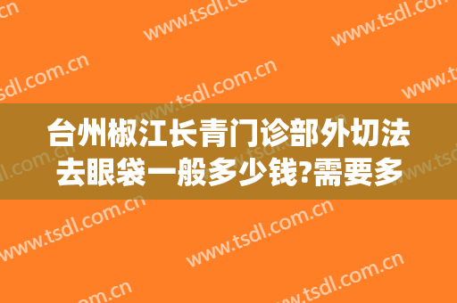 台州椒江长青门诊部外切法去眼袋一般多少钱?需要多久恢复?(台州医院可以去眼袋吗)