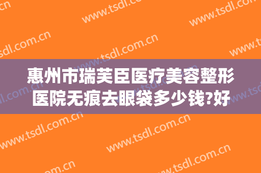 惠州市瑞芙臣医疗美容整形医院无痕去眼袋多少钱?好不好?(惠州中心医院割眼袋)