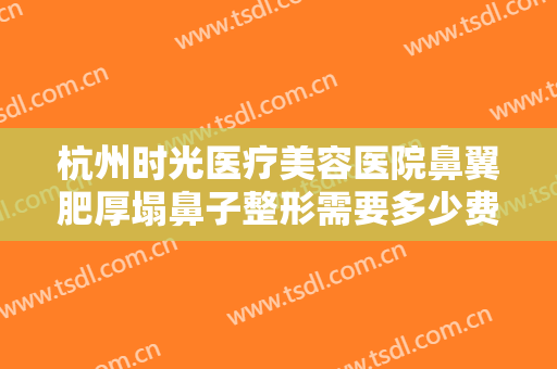杭州时光医疗美容医院鼻翼肥厚塌鼻子整形需要多少费用?效果怎么样?