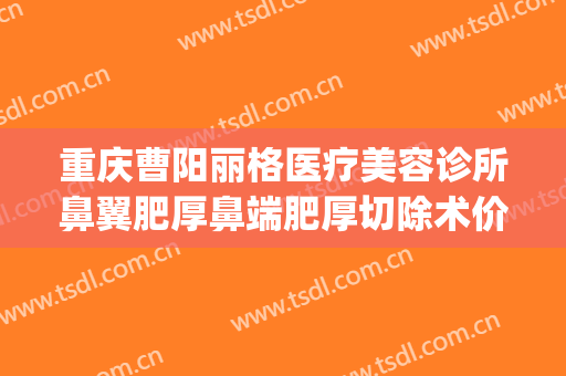 重庆曹阳丽格医疗美容诊所鼻翼肥厚鼻端肥厚切除术价格?可靠吗?(重庆曹阳做鼻子怎么样)