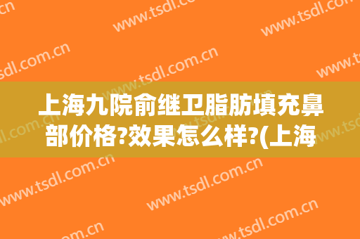 上海九院俞继卫脂肪填充鼻部价格?效果怎么样?(上海九院做脂肪填充专家)