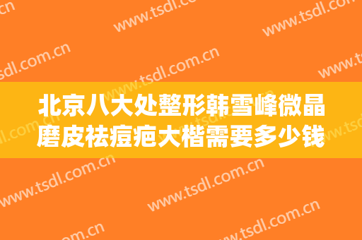 北京八大处整形韩雪峰微晶磨皮祛痘疤大楷需要多少钱?有哪些优势?(北京八大处整形双眼皮多少钱)