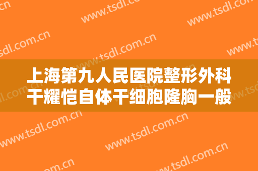上海第九人民医院整形外科干耀恺自体干细胞隆胸一般多少钱?好不好?
