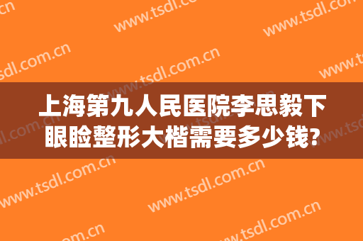 上海第九人民医院李思毅下眼睑整形大楷需要多少钱?贵不贵?(上海九院整形双眼皮价目表)