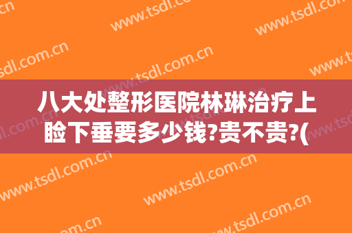 八大处整形医院林琳治疗上睑下垂要多少钱?贵不贵?(双眼皮下垂修复多少钱)