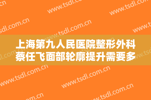 上海第九人民医院整形外科蔡任飞面部轮廓提升需要多少费用?可靠吗?