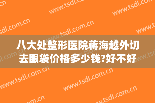 八大处整形医院蒋海越外切去眼袋价格多少钱?好不好?(八大处全切双眼皮价格)