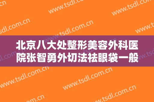 北京八大处整形美容外科医院张智勇外切法祛眼袋一般多少费用?多长时间恢复?